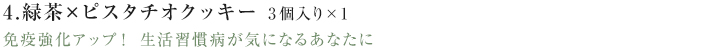 4.緑茶×ピスタチオクッキー免疫強化アップ! 生活習慣病が気になるあなたに